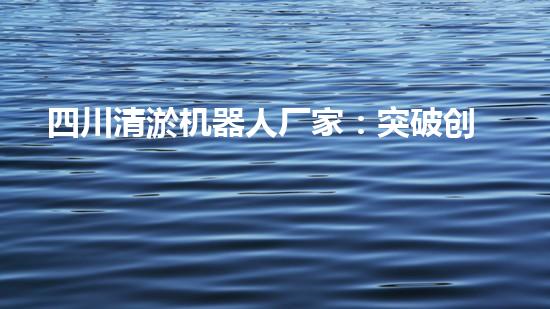 四川清淤机器人厂家：突破创新，解决水域难题！