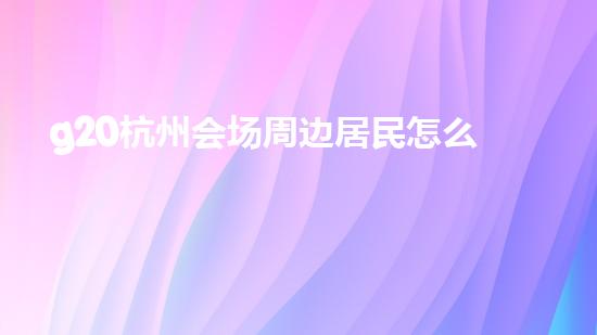 g20杭州会场周边居民怎么办（杭州g20会场对杭州市民有优惠吗）