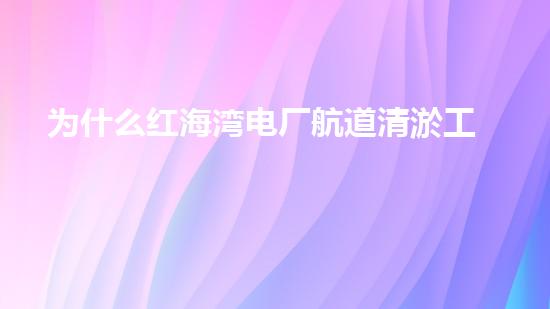 为什么红海湾电厂航道清淤工作至关重要？