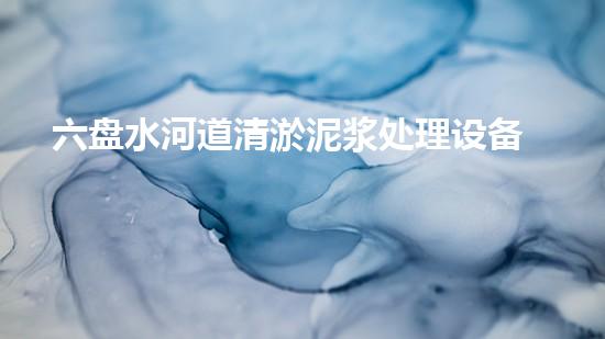 六盘水河道清淤泥浆处理设备：实现河道清新与环境保护的高效方案