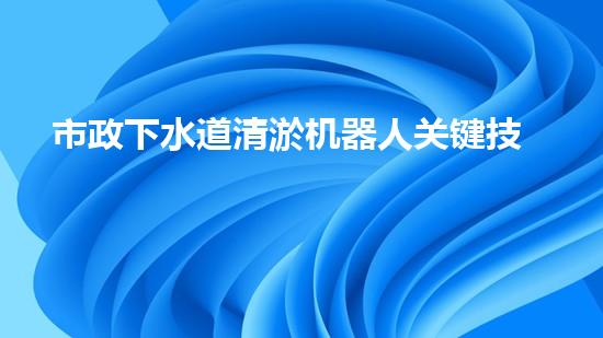 市政下水道清淤机器人关键技术突破！水利清淤工程如何应对以后挑战？