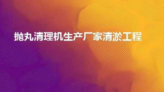 抛丸清理机生产厂家清淤工程技术革新：提升效率与环保关键！