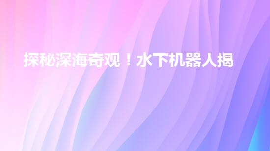 探秘深海奇观！水下机器人揭开神秘海底的面纱，你想知道它们发现了什么？