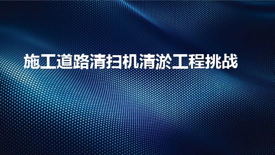 施工道路清扫机清淤工程挑战与应对：创新技术在关键时辰的决定性作用