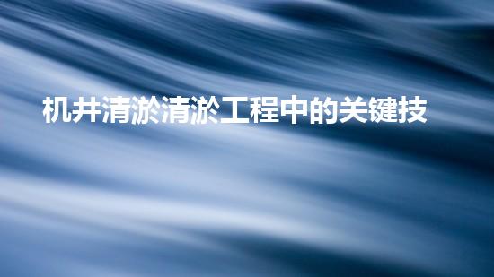机井清淤清淤工程中的关键技术与实践探讨，你能否了解其背后的秘密与挑战？