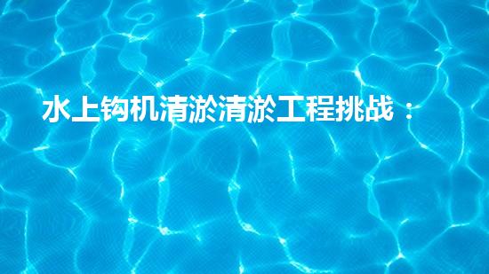 水上钩机清淤清淤工程挑战：关键技术揭秘！