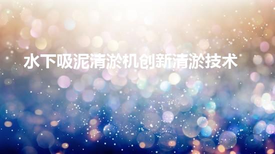 水下吸泥清淤机创新清淤技术：提升效率与环保，关键在于？