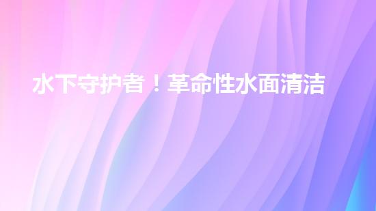 水下守护者！革命性水面清洁机器人，为环境保护而来？