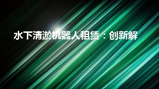 水下清淤机器人租赁：创新解决水域淤泥难题，节省成本还环保！