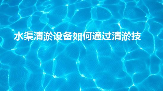 水渠清淤设备如何通过清淤技术有效提升水体环境质量和生态平衡？