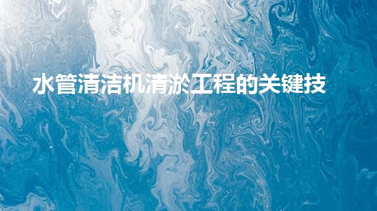 水管清洁机清淤工程的关键技术揭秘？如何确保施工安全与效果提升！