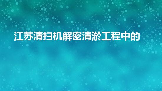 江苏清扫机解密清淤工程中的技术突破！