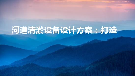 河道清淤设备设计方案：打造高效与环保相结合的清淤解决方案