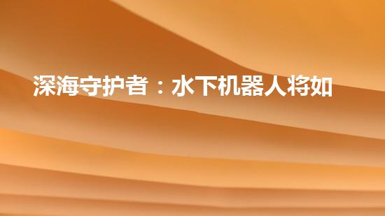 深海守护者：水下机器人将如何改变我们的未来？