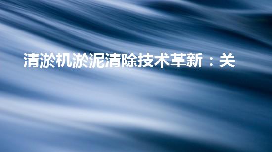 清淤机淤泥清除技术革新：关键步骤与最新进展！