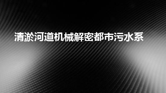 清淤河道机械解密都市污水系统：技术的创新应用！