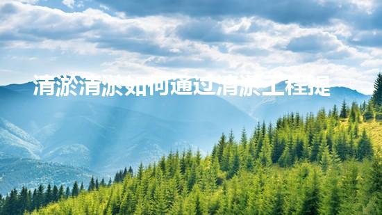 清淤清淤如何通过清淤工程提升水体质量与生态平衡的最终处理方案？