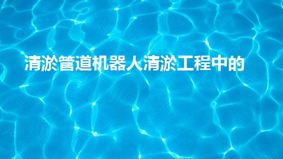 清淤管道机器人清淤工程中的关键技术和挑战你明白吗？揭秘背后的秘密与技巧！