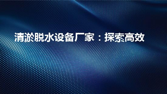 清淤脱水设备厂家：探索高效环保的脱水解决方案