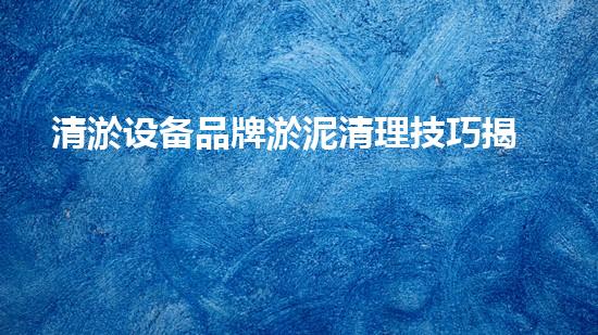 清淤设备品牌淤泥清理技巧揭秘：关键步骤和实用建议！
