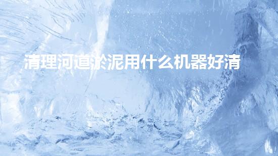 清理河道淤泥用什么机器好清淤工程技术革新：如何提升施工效率与安全性？