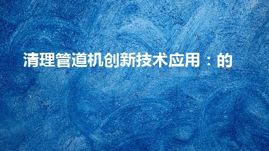 清理管道机创新技术应用：的革新，改变以后清淤工程！