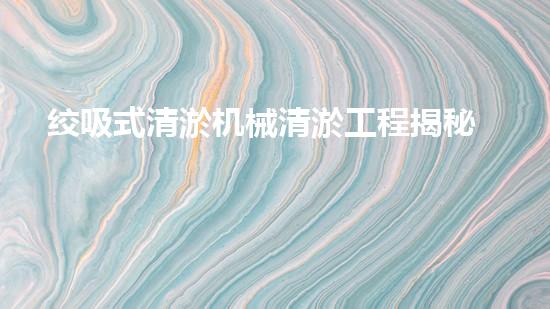 绞吸式清淤机械清淤工程揭秘！你明白哪些技术能有效提升水体管理效果吗？