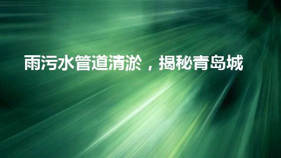 雨污水管道清淤，揭秘青岛城市隐患之源！